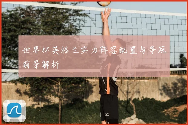 世界杯英格兰实力阵容配置与争冠前景解析