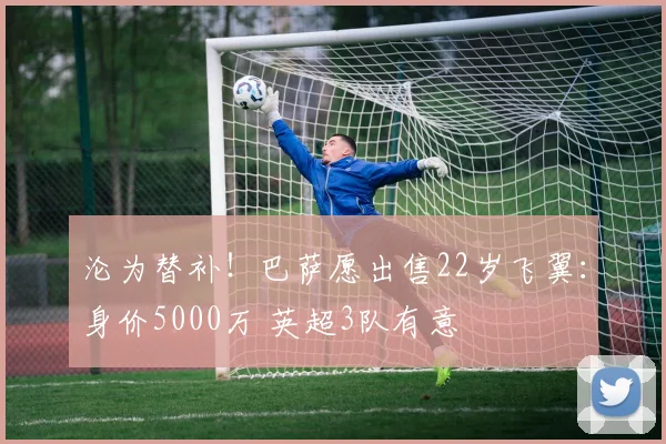 沦为替补！巴萨愿出售22岁飞翼：身价5000万 英超3队有意