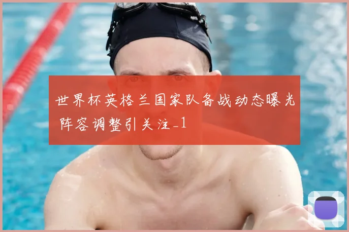 世界杯英格兰国家队备战动态曝光 阵容调整引关注_1