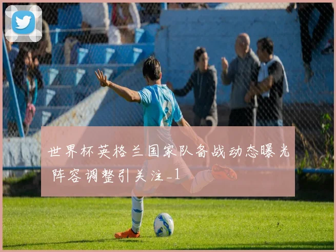 世界杯英格兰国家队备战动态曝光 阵容调整引关注_1