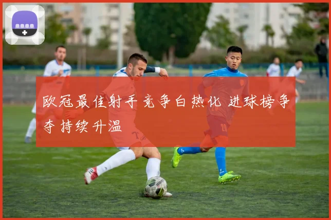 欧冠最佳射手竞争白热化 进球榜争夺持续升温