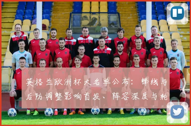 英格兰欧洲杯大名单公布：锋线与后防调整影响首发、阵容深度与轮换计划