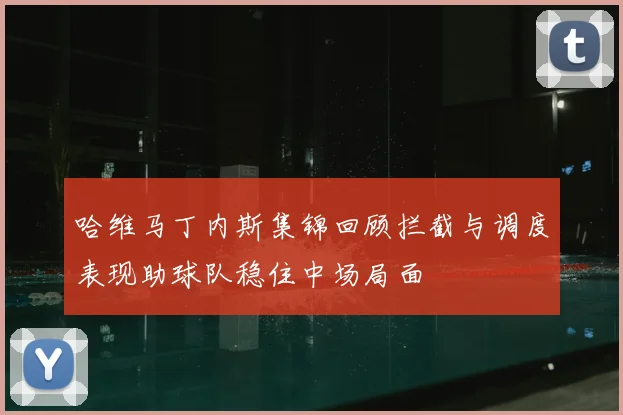 哈维马丁内斯集锦回顾拦截与调度表现助球队稳住中场局面