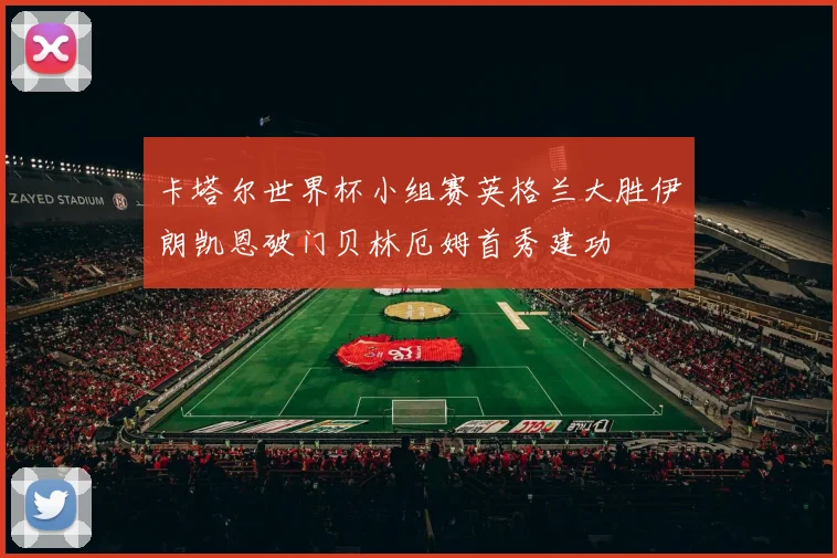 卡塔尔世界杯小组赛英格兰大胜伊朗凯恩破门贝林厄姆首秀建功