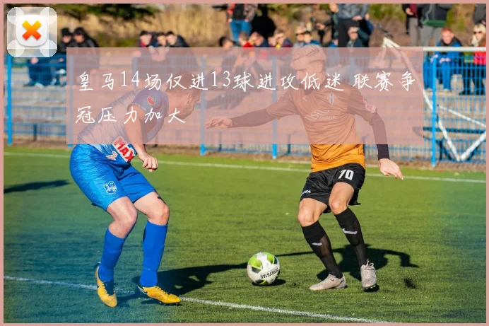 皇马14场仅进13球进攻低迷 联赛争冠压力加大