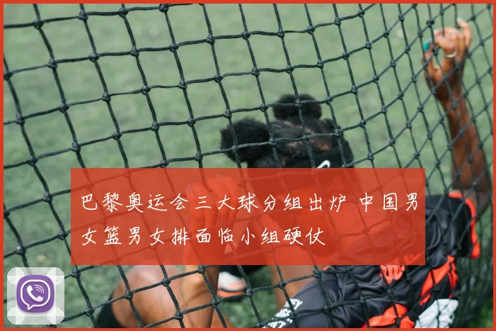 巴黎奥运会三大球分组出炉 中国男女篮男女排面临小组硬仗