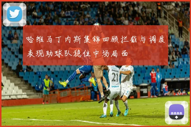 哈维马丁内斯集锦回顾拦截与调度表现助球队稳住中场局面