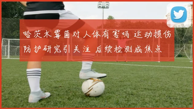 哈茨木霉菌对人体有害吗 运动损伤防护研究引关注 后续检测成焦点