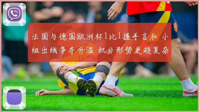 法国与德国欧洲杯1比1握手言和 小组出线争夺升温 积分形势更趋复杂