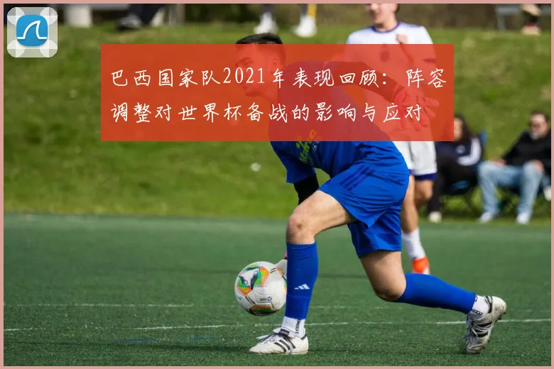 巴西国家队2021年表现回顾：阵容调整对世界杯备战的影响与应对