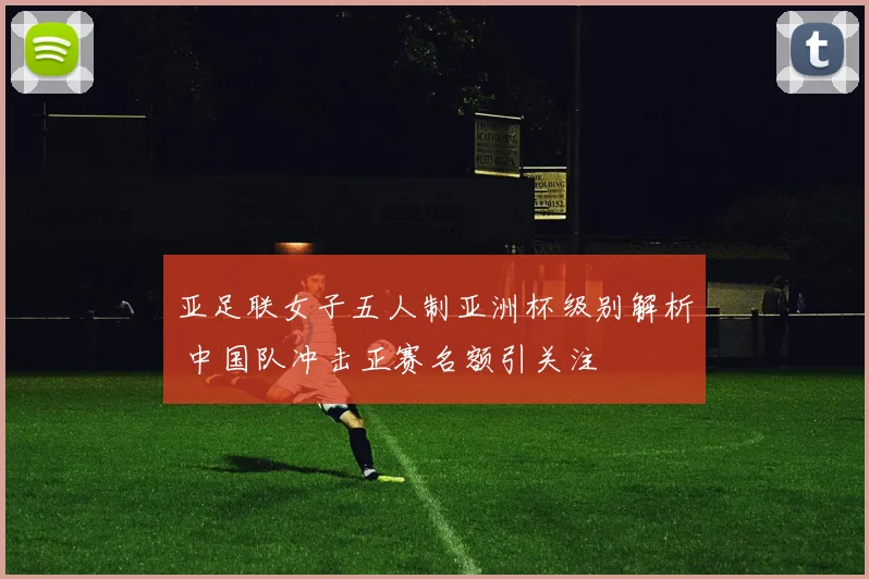 亚足联女子五人制亚洲杯级别解析 中国队冲击正赛名额引关注