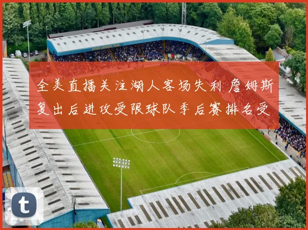 全美直播关注湖人客场失利 詹姆斯复出后进攻受限球队季后赛排名受影响
