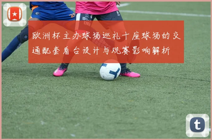 欧洲杯主办球场巡礼十座球场的交通配套看台设计与观赛影响解析