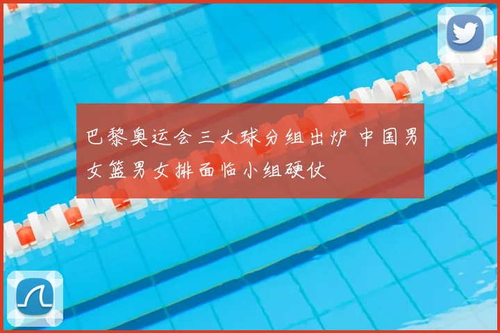 巴黎奥运会三大球分组出炉 中国男女篮男女排面临小组硬仗