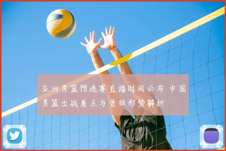 亚洲男篮预选赛直播时间公布 中国男篮出战看点与晋级形势解析