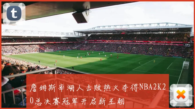 詹姆斯率湖人击败热火夺得NBA2K20总决赛冠军开启新王朝