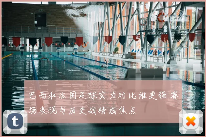 巴西和法国足球实力对比谁更强 赛场表现与历史战绩成焦点