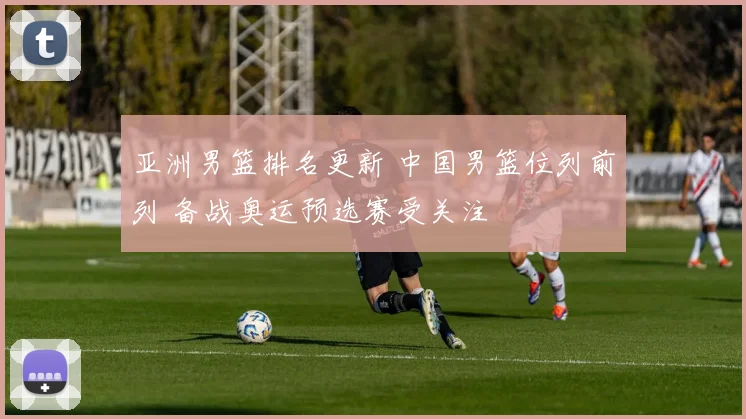 亚洲男篮排名更新 中国男篮位列前列 备战奥运预选赛受关注