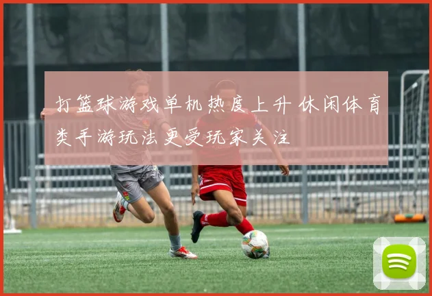 打篮球游戏单机热度上升 休闲体育类手游玩法更受玩家关注