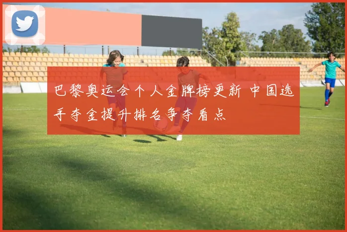 巴黎奥运会个人金牌榜更新 中国选手夺金提升排名争夺看点