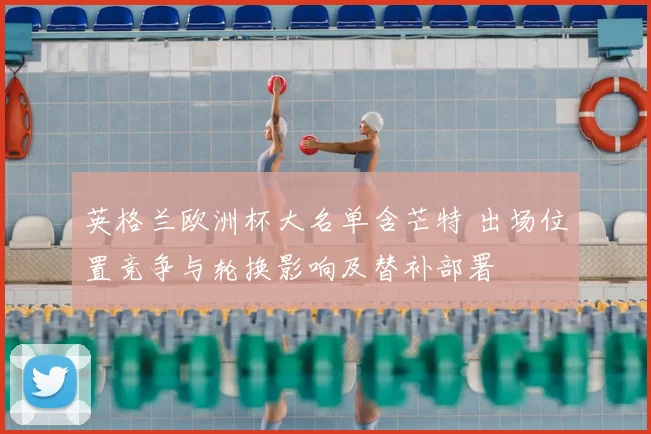 英格兰欧洲杯大名单含芒特 出场位置竞争与轮换影响及替补部署