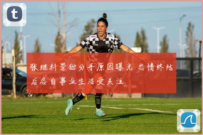 张继科景甜分手原因曝光 恋情终结后各自事业生活受关注