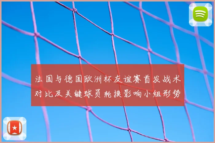 法国与德国欧洲杯友谊赛首发战术对比及关键球员轮换影响小组形势