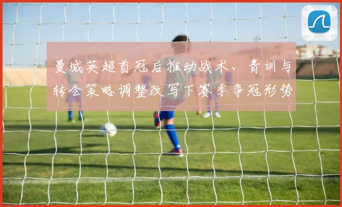 曼城英超首冠后推动战术、青训与转会策略调整改写下赛季争冠形势