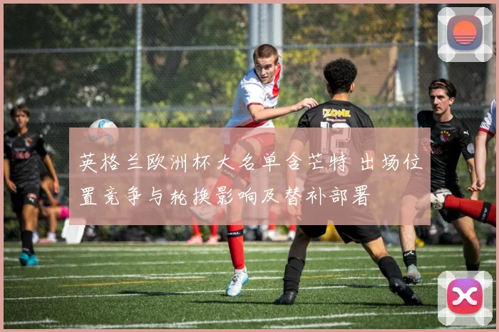 英格兰欧洲杯大名单含芒特 出场位置竞争与轮换影响及替补部署