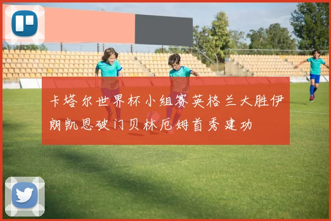 卡塔尔世界杯小组赛英格兰大胜伊朗凯恩破门贝林厄姆首秀建功