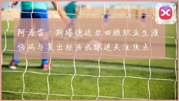 阿马雷·斯塔德迈尔回顾职业生涯 伤病与复出经历成球迷关注焦点