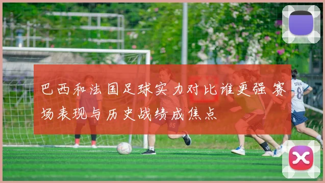 巴西和法国足球实力对比谁更强 赛场表现与历史战绩成焦点
