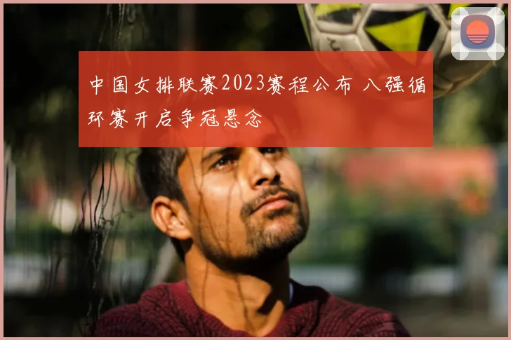 中国女排联赛2023赛程公布 八强循环赛开启争冠悬念
