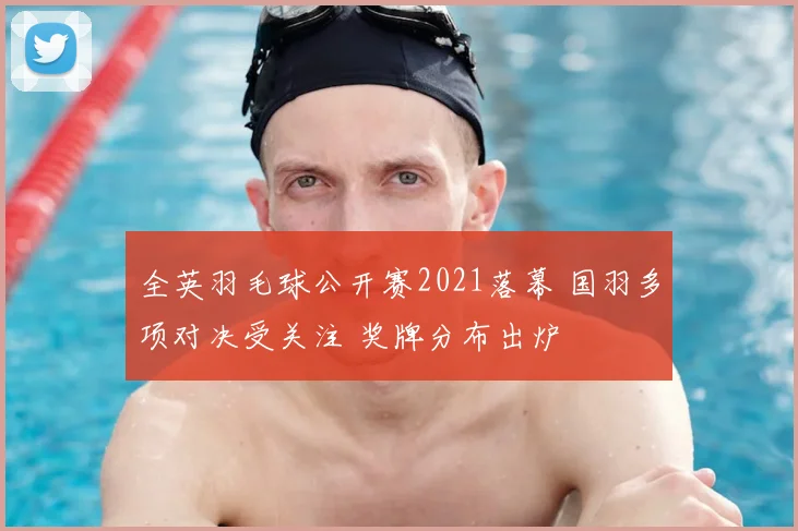 全英羽毛球公开赛2021落幕 国羽多项对决受关注 奖牌分布出炉