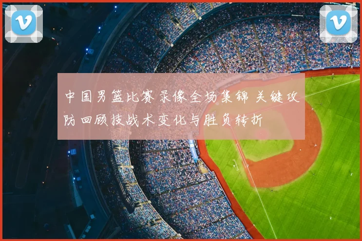 中国男篮比赛录像全场集锦 关键攻防回顾技战术变化与胜负转折