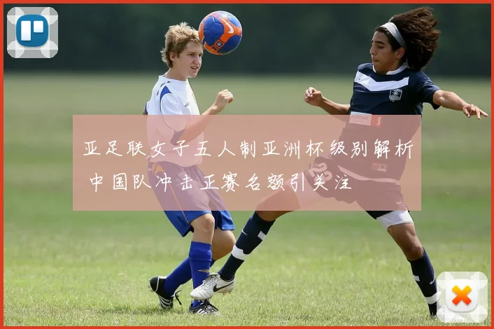 亚足联女子五人制亚洲杯级别解析 中国队冲击正赛名额引关注