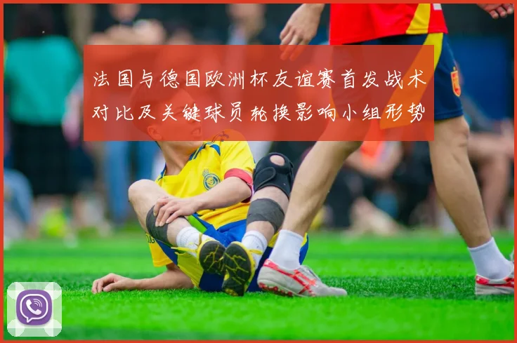 法国与德国欧洲杯友谊赛首发战术对比及关键球员轮换影响小组形势