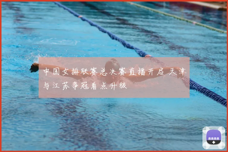 中国女排联赛总决赛直播开启 天津与江苏争冠看点升级