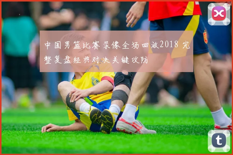 中国男篮比赛录像全场回放2018 完整复盘经典对决关键攻防