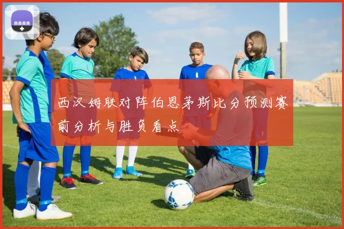 西汉姆联对阵伯恩茅斯比分预测赛前分析与胜负看点