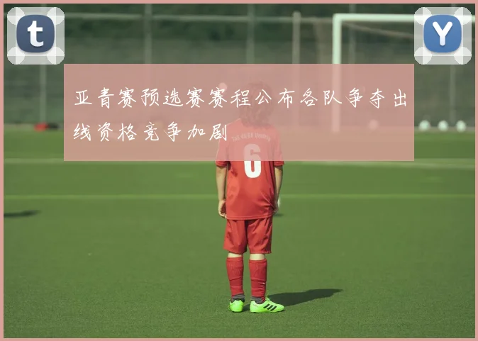 亚青赛预选赛赛程公布各队争夺出线资格竞争加剧