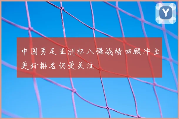 中国男足亚洲杯八强战绩回顾冲击更好排名仍受关注
