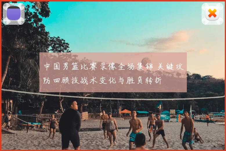 中国男篮比赛录像全场集锦 关键攻防回顾技战术变化与胜负转折